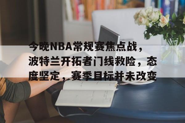 乐鱼体育平台-今晚NBA常规赛焦点战，波特兰开拓者门线救险，态度坚定，赛季目标并未改变的简单介绍